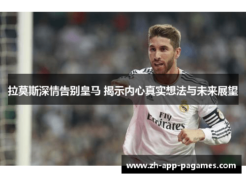 拉莫斯深情告别皇马 揭示内心真实想法与未来展望