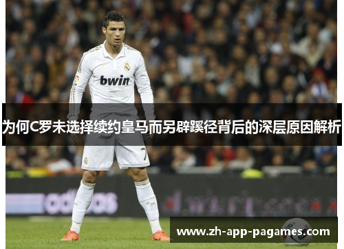 为何C罗未选择续约皇马而另辟蹊径背后的深层原因解析