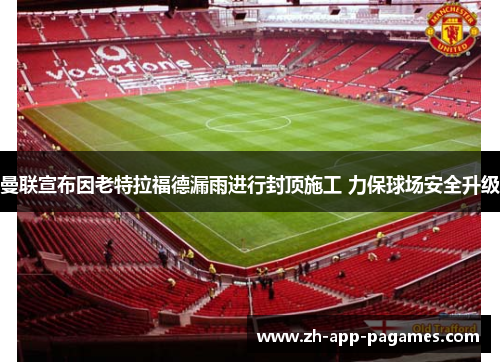 曼联宣布因老特拉福德漏雨进行封顶施工 力保球场安全升级